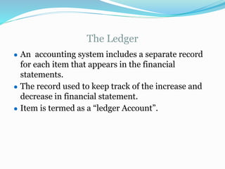 The Ledger
● An accounting system includes a separate record
for each item that appears in the financial
statements.
● The record used to keep track of the increase and
decrease in financial statement.
● Item is termed as a “ledger Account”.
 