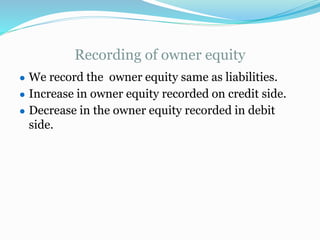 Recording of owner equity
● We record the owner equity same as liabilities.
● Increase in owner equity recorded on credit side.
● Decrease in the owner equity recorded in debit
side.
 
