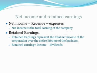 Net income and retained earnings
● Net income = Revenue – expenses
○ Net income is the total earning of the company
● Retained Earnings.
○ Retained Earnings represent the total net income of the
corporation over the entire lifetime of the business.
○ Retained earning= income – dividends.
 