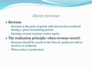 About revenue
● Revenue
○ Revenue is the price of goods sold and services rendered
during a given Accounting period.
○ Earning revenue increase owner equity.
● The realization principle: when revenue record:
○ Revenue should be record at the time of goods are sold or
services or rendered.
○ When action is performed.
 