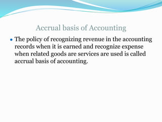 Accrual basis of Accounting
● The policy of recognizing revenue in the accounting
records when it is earned and recognize expense
when related goods are services are used is called
accrual basis of accounting.
 