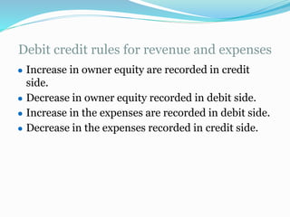 Debit credit rules for revenue and expenses
● Increase in owner equity are recorded in credit
side.
● Decrease in owner equity recorded in debit side.
● Increase in the expenses are recorded in debit side.
● Decrease in the expenses recorded in credit side.
 