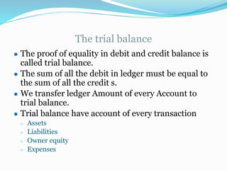 The trial balance
● The proof of equality in debit and credit balance is
called trial balance.
● The sum of all the debit in ledger must be equal to
the sum of all the credit s.
● We transfer ledger Amount of every Account to
trial balance.
● Trial balance have account of every transaction
○ Assets
○ Liabilities
○ Owner equity
○ Expenses
 