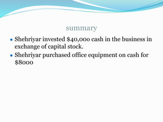 summary
● Shehriyar invested $40,00o cash in the business in
exchange of capital stock.
● Shehriyar purchased office equipment on cash for
$8000
 