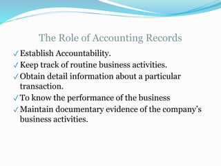 The Role of Accounting Records
✓ Establish Accountability.
✓ Keep track of routine business activities.
✓ Obtain detail information about a particular
transaction.
✓ To know the performance of the business
✓ Maintain documentary evidence of the company’s
business activities.
 