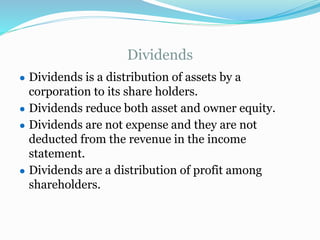 Dividends
● Dividends is a distribution of assets by a
corporation to its share holders.
● Dividends reduce both asset and owner equity.
● Dividends are not expense and they are not
deducted from the revenue in the income
statement.
● Dividends are a distribution of profit among
shareholders.
 