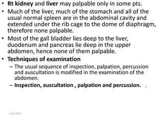 • Rt kidney and liver may palpable only in some pts.
• Much of the liver, much of the stomach and all of the
usual normal spleen are in the abdominal cavity and
extended under the rib cage to the dome of diaphragm,
therefore none palpable.
• Most of the gall bladder lies deep to the liver,
duodenum and pancreas lie deep in the upper
abdomen, hence none of them palpable.
• Techniques of examination
– The usual sequence of inspection, palpation, percussion
and auscultation is modified in the examination of the
abdomen.
– Inspection, auscultation , palpation and percussion.
2/21/2023
11
 