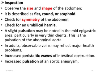 Inspection
• Observe the size and shape of the abdomen:
• it is described as flat, round, or scaphoid.
• Check for symmetry of the abdomen.
• Check for an umbilical hernia.
• A slight pulsation may be noted in the mid epigastric
area, particularly in very thin clients. This is the
pulsation of the abdominal aorta.
• In adults, observable veins may reflect major health
problems.
• Increased peristaltic waves of intestinal obstruction.
• Increased pulsation of an aortic aneurysm.
2/21/2023 13
 