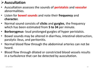 Auscultation
• Auscultation assesses the sounds of peristalsis and vascular
abnormalities.
• Listen for bowel sounds and note their frequency and
character.
• Normal sound consists of clicks and gurgles, the frequency
which has been estimated from 5 to 34 per minute.
• Borborygmus- loud prolonged gurgles of hyper peristalsis.
• Bowel sounds may be altered in diarrhea, intestinal obstruction,
paralytic ileus, and peritonitis.
• Normal blood flow through the abdominal arteries can not be
heard.
• Blood flow through dilated or constricted blood vessels results
in a turbulence that can be detected by auscultation.
2/21/2023 14
 
