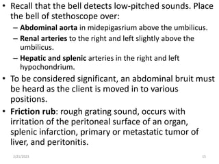 • Recall that the bell detects low-pitched sounds. Place
the bell of stethoscope over:
– Abdominal aorta in midepigasrium above the umbilicus.
– Renal arteries to the right and left slightly above the
umbilicus.
– Hepatic and splenic arteries in the right and left
hypochondrium.
• To be considered significant, an abdominal bruit must
be heard as the client is moved in to various
positions.
• Friction rub: rough grating sound, occurs with
irritation of the peritoneal surface of an organ,
splenic infarction, primary or metastatic tumor of
liver, and peritonitis.
2/21/2023 15
 