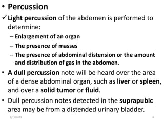 • Percussion
Light percussion of the abdomen is performed to
determine:
– Enlargement of an organ
– The presence of masses
– The presence of abdominal distension or the amount
and distribution of gas in the abdomen.
• A dull percussion note will be heard over the area
of a dense abdominal organ, such as liver or spleen,
and over a solid tumor or fluid.
• Dull percussion notes detected in the suprapubic
area may be from a distended urinary bladder.
2/21/2023 16
 