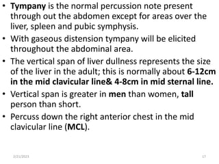 • Tympany is the normal percussion note present
through out the abdomen except for areas over the
liver, spleen and pubic symphysis.
• With gaseous distension tympany will be elicited
throughout the abdominal area.
• The vertical span of liver dullness represents the size
of the liver in the adult; this is normally about 6-12cm
in the mid clavicular line& 4-8cm in mid sternal line.
• Vertical span is greater in men than women, tall
person than short.
• Percuss down the right anterior chest in the mid
clavicular line (MCL).
2/21/2023 17
 