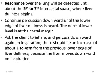 • Resonance over the lung will be detected until
about the 5th to 7th intercostal space, where liver
dullness begins.
• Continue percussion down ward until the lower
edge of liver dullness is heard. The normal lower
level is at the costal margin.
• Ask the client to inhale, and percuss down ward
again on inspiration, there should be an increase of
about 2 to 4cm from the previous lower edge of
liver dullness, because the liver moves down ward
on inspiration.
2/21/2023 18
 