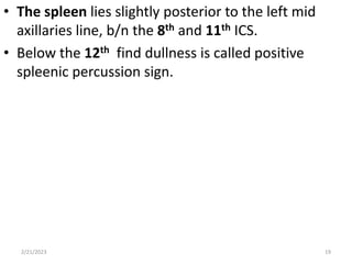 • The spleen lies slightly posterior to the left mid
axillaries line, b/n the 8th and 11th ICS.
• Below the 12th find dullness is called positive
spleenic percussion sign.
2/21/2023 19
 