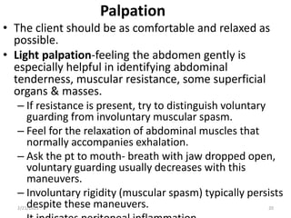 Palpation
• The client should be as comfortable and relaxed as
possible.
• Light palpation-feeling the abdomen gently is
especially helpful in identifying abdominal
tenderness, muscular resistance, some superficial
organs & masses.
– If resistance is present, try to distinguish voluntary
guarding from involuntary muscular spasm.
– Feel for the relaxation of abdominal muscles that
normally accompanies exhalation.
– Ask the pt to mouth- breath with jaw dropped open,
voluntary guarding usually decreases with this
maneuvers.
– Involuntary rigidity (muscular spasm) typically persists
despite these maneuvers.
2/21/2023 20
 