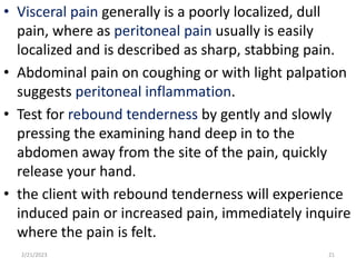 • Visceral pain generally is a poorly localized, dull
pain, where as peritoneal pain usually is easily
localized and is described as sharp, stabbing pain.
• Abdominal pain on coughing or with light palpation
suggests peritoneal inflammation.
• Test for rebound tenderness by gently and slowly
pressing the examining hand deep in to the
abdomen away from the site of the pain, quickly
release your hand.
• the client with rebound tenderness will experience
induced pain or increased pain, immediately inquire
where the pain is felt.
2/21/2023 21
 