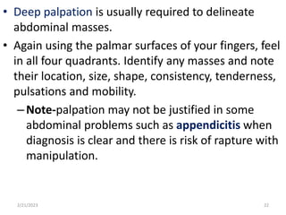 • Deep palpation is usually required to delineate
abdominal masses.
• Again using the palmar surfaces of your fingers, feel
in all four quadrants. Identify any masses and note
their location, size, shape, consistency, tenderness,
pulsations and mobility.
–Note-palpation may not be justified in some
abdominal problems such as appendicitis when
diagnosis is clear and there is risk of rapture with
manipulation.
2/21/2023 22
 