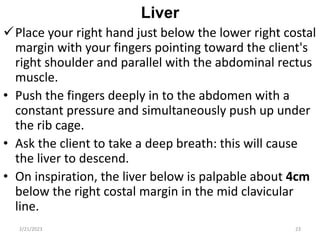 Liver
Place your right hand just below the lower right costal
margin with your fingers pointing toward the client's
right shoulder and parallel with the abdominal rectus
muscle.
• Push the fingers deeply in to the abdomen with a
constant pressure and simultaneously push up under
the rib cage.
• Ask the client to take a deep breath: this will cause
the liver to descend.
• On inspiration, the liver below is palpable about 4cm
below the right costal margin in the mid clavicular
line.
2/21/2023 23
 