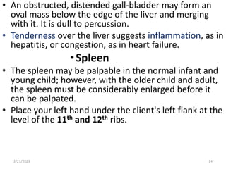 • An obstructed, distended gall-bladder may form an
oval mass below the edge of the liver and merging
with it. It is dull to percussion.
• Tenderness over the liver suggests inflammation, as in
hepatitis, or congestion, as in heart failure.
•Spleen
• The spleen may be palpable in the normal infant and
young child; however, with the older child and adult,
the spleen must be considerably enlarged before it
can be palpated.
• Place your left hand under the client's left flank at the
level of the 11th and 12th ribs.
2/21/2023 24
 