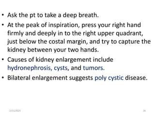 • Ask the pt to take a deep breath.
• At the peak of inspiration, press your right hand
firmly and deeply in to the right upper quadrant,
just below the costal margin, and try to capture the
kidney between your two hands.
• Causes of kidney enlargement include
hydronephrosis, cysts, and tumors.
• Bilateral enlargement suggests poly cystic disease.
2/21/2023 26
 