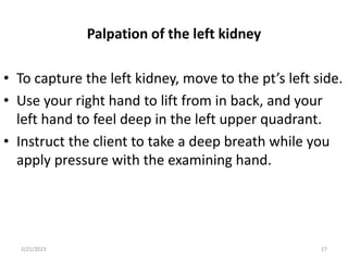 Palpation of the left kidney
• To capture the left kidney, move to the pt’s left side.
• Use your right hand to lift from in back, and your
left hand to feel deep in the left upper quadrant.
• Instruct the client to take a deep breath while you
apply pressure with the examining hand.
2/21/2023 27
 