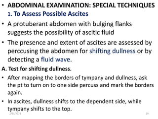 • ABDOMINAL EXAMINATION: SPECIAL TECHNIQUES
1. To Assess Possible Ascites
• A protuberant abdomen with bulging flanks
suggests the possibility of ascitic fluid
• The presence and extent of ascites are assessed by
perccusing the abdomen for shifting dullness or by
detecting a fluid wave.
A. Test for shifting dullness.
• After mapping the borders of tympany and dullness, ask
the pt to turn on to one side percuss and mark the borders
again.
• In ascites, dullness shifts to the dependent side, while
tympany shifts to the top.
2/21/2023 29
 