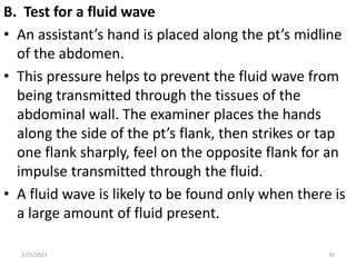 B. Test for a fluid wave
• An assistant’s hand is placed along the pt’s midline
of the abdomen.
• This pressure helps to prevent the fluid wave from
being transmitted through the tissues of the
abdominal wall. The examiner places the hands
along the side of the pt’s flank, then strikes or tap
one flank sharply, feel on the opposite flank for an
impulse transmitted through the fluid.
• A fluid wave is likely to be found only when there is
a large amount of fluid present.
2/21/2023 30
 