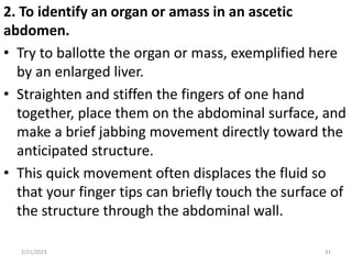 2. To identify an organ or amass in an ascetic
abdomen.
• Try to ballotte the organ or mass, exemplified here
by an enlarged liver.
• Straighten and stiffen the fingers of one hand
together, place them on the abdominal surface, and
make a brief jabbing movement directly toward the
anticipated structure.
• This quick movement often displaces the fluid so
that your finger tips can briefly touch the surface of
the structure through the abdominal wall.
2/21/2023 31
 