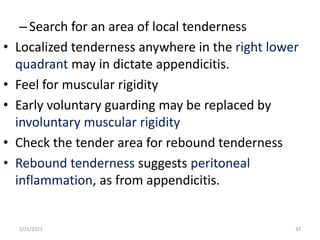 –Search for an area of local tenderness
• Localized tenderness anywhere in the right lower
quadrant may in dictate appendicitis.
• Feel for muscular rigidity
• Early voluntary guarding may be replaced by
involuntary muscular rigidity
• Check the tender area for rebound tenderness
• Rebound tenderness suggests peritoneal
inflammation, as from appendicitis.
2/21/2023 33
 