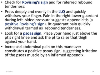 • Check for Rovising’s sign and for referred rebound
tenderness.
• Press deeply and evenly in the LLQ and quickly
withdraw your finger. Pain in the right lower guardant
during left- sided pressure suggests appendicitis (a
positive Rovising’s sign). Rt quadrant pain quickly
withdrawal termed as rebound tenderness.
• Look for a psoas sign. Place your hand just above the
pt’s right knee and ask the pt to raise that thigh
against your hand.
• Increased abdominal pain on this maneuver
constitutes a positive psoas sign, suggesting irritation
of the psoas muscle by an inflamed appendix.
2/21/2023 34
 