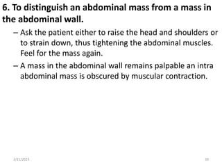 6. To distinguish an abdominal mass from a mass in
the abdominal wall.
– Ask the patient either to raise the head and shoulders or
to strain down, thus tightening the abdominal muscles.
Feel for the mass again.
– A mass in the abdominal wall remains palpable an intra
abdominal mass is obscured by muscular contraction.
2/21/2023 39
 