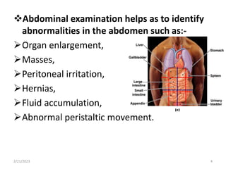 Abdominal examination helps as to identify
abnormalities in the abdomen such as:-
Organ enlargement,
Masses,
Peritoneal irritation,
Hernias,
Fluid accumulation,
Abnormal peristaltic movement.
2/21/2023 4
 