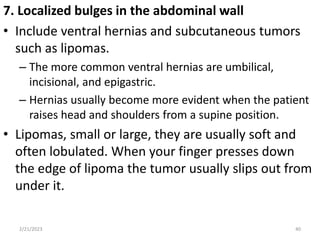 7. Localized bulges in the abdominal wall
• Include ventral hernias and subcutaneous tumors
such as lipomas.
– The more common ventral hernias are umbilical,
incisional, and epigastric.
– Hernias usually become more evident when the patient
raises head and shoulders from a supine position.
• Lipomas, small or large, they are usually soft and
often lobulated. When your finger presses down
the edge of lipoma the tumor usually slips out from
under it.
2/21/2023 40
 