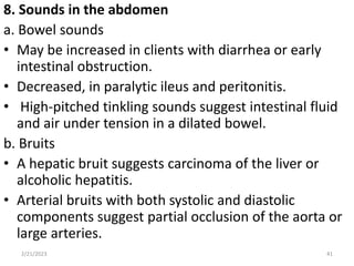 8. Sounds in the abdomen
a. Bowel sounds
• May be increased in clients with diarrhea or early
intestinal obstruction.
• Decreased, in paralytic ileus and peritonitis.
• High-pitched tinkling sounds suggest intestinal fluid
and air under tension in a dilated bowel.
b. Bruits
• A hepatic bruit suggests carcinoma of the liver or
alcoholic hepatitis.
• Arterial bruits with both systolic and diastolic
components suggest partial occlusion of the aorta or
large arteries.
2/21/2023 41
 
