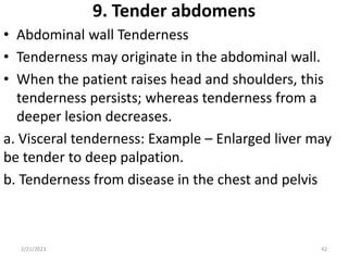 9. Tender abdomens
• Abdominal wall Tenderness
• Tenderness may originate in the abdominal wall.
• When the patient raises head and shoulders, this
tenderness persists; whereas tenderness from a
deeper lesion decreases.
a. Visceral tenderness: Example – Enlarged liver may
be tender to deep palpation.
b. Tenderness from disease in the chest and pelvis
2/21/2023 42
 
