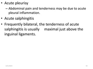 • Acute pleurisy
– Abdominal pain and tenderness may be due to acute
pleural inflammation.
• Acute salphingitis
• Frequently bilateral, the tenderness of acute
salphingitis is usually maximal just above the
inguinal ligaments.
2/21/2023 43
 