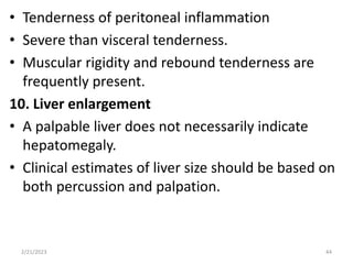 • Tenderness of peritoneal inflammation
• Severe than visceral tenderness.
• Muscular rigidity and rebound tenderness are
frequently present.
10. Liver enlargement
• A palpable liver does not necessarily indicate
hepatomegaly.
• Clinical estimates of liver size should be based on
both percussion and palpation.
2/21/2023 44
 