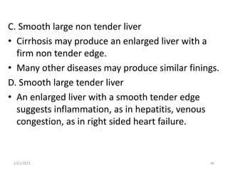 C. Smooth large non tender liver
• Cirrhosis may produce an enlarged liver with a
firm non tender edge.
• Many other diseases may produce similar finings.
D. Smooth large tender liver
• An enlarged liver with a smooth tender edge
suggests inflammation, as in hepatitis, venous
congestion, as in right sided heart failure.
2/21/2023 46
 