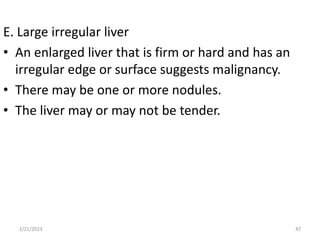 E. Large irregular liver
• An enlarged liver that is firm or hard and has an
irregular edge or surface suggests malignancy.
• There may be one or more nodules.
• The liver may or may not be tender.
2/21/2023 47
 