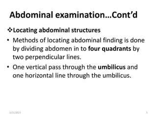 Abdominal examination…Cont’d
Locating abdominal structures
• Methods of locating abdominal finding is done
by dividing abdomen in to four quadrants by
two perpendicular lines.
• One vertical pass through the umbilicus and
one horizontal line through the umbilicus.
2/21/2023 5
 