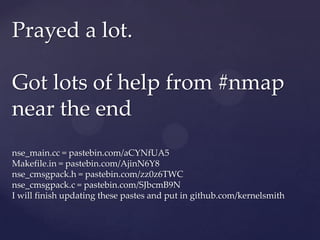 Prayed a lot.

Got lots of help from #nmap
near the end
nse_main.cc = pastebin.com/aCYNfUA5
Makefile.in = pastebin.com/AjinN6Y8
nse_cmsgpack.h = pastebin.com/zz0z6TWC
nse_cmsgpack.c = pastebin.com/SJbcmB9N
I will finish updating these pastes and put in github.com/kernelsmith
 