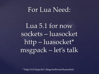 For Lua Need:

  Lua 5.1 for now
sockets – luasocket
 http – luasocket*
msgpack – let’s talk

* http://w3.impa.br/~diego/software/luasocket/
 