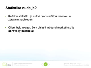 Statistika nuda je?

• Každou statistiku je nutné brát s určitou rezervou a
  zdravým nadhledem

• Cílem bylo ukázat, že v oblasti Inbound marketingu je
  obrovský potenciál




                                01
 