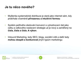 Je tu něco nového?

• Myšlenka systematické distribuce je stará jako internet sám, kdy
  probíhala víceméně přirozenou a intuitivní formou

• Systém pečlivého sledování konverzí a vyhodnocení dat jako
  celku a celkového nastavení strategie už je nový a zaměřený na
  čísla, čísla a čísla. A výkon.

• Inbound Marketing, tedy SEO, blogy, sociální sítě a další tedy
  mohou dospět a konkurovat jiným typům marketingu




                                  01
 