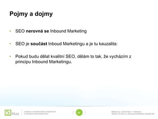Pojmy a dojmy

• SEO nerovná se Inbound Marketing

• SEO je součást Inboud Marketingu a je tu kauzalita:

• Pokud budu dělat kvalitní SEO, dělám to tak, že vycházím z
  principu Inbound Marketingu.




                                 01
 