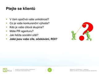 Ptejte se klientů

   V čem spočívá vaše unikátnost?
   Co je vaše konkurenční výhoda?
   Kdo je vaše cílová skupina?
   Máte PR agenturu?
   Jak řešíte sociální sítě?
   Jaké jsou vaše cíle, očekávání, ROI?




                                 01
 