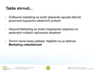 Takže shrnutí...

• Outbound marketing se snaží (placeně) upoutat aktivně
  pozornost kupujícího reklamním prvkem

• Inbound Marketing se snaží (neplaceně) zaujmout na
  správných místech zajímavým obsahem

• Termín nemá český překlad. Nejblíže mu je definice
  Marketing nalezitelnosti




                              01
 