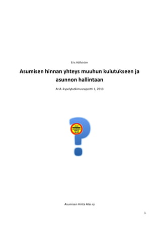 1
Eric Hällström
Asumisen hinnan yhteys muuhun kulutukseen ja
asunnon hallintaan
AHA -kyselytutkimusraportti 1, 2013
Asumisen Hinta Alas ry
 