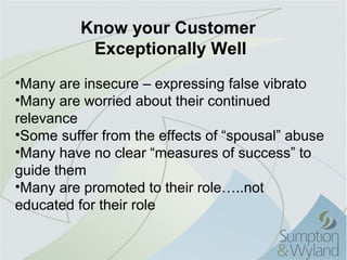 Know your Customer
           Exceptionally Well
•Many are insecure – expressing false vibrato
•Many are worried about their continued 
relevance
•Some suffer from the effects of “spousal” abuse
•Many have no clear “measures of success” to 
guide them
•Many are promoted to their role…..not 
educated for their role
 