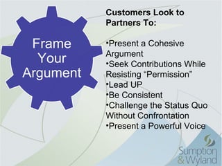 Customers Look to
           Partners To:

 Frame     •Present a Cohesive 
           Argument
  Your     •Seek Contributions While 
Argument   Resisting “Permission”
           •Lead UP
           •Be Consistent
           •Challenge the Status Quo 
           Without Confrontation
           •Present a Powerful Voice
 